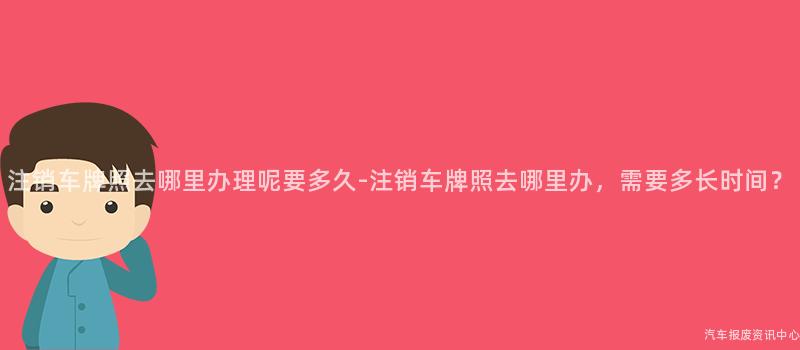 注销车牌照去哪里办理呢要多久-注销车牌照去哪里办，需要多长时间？