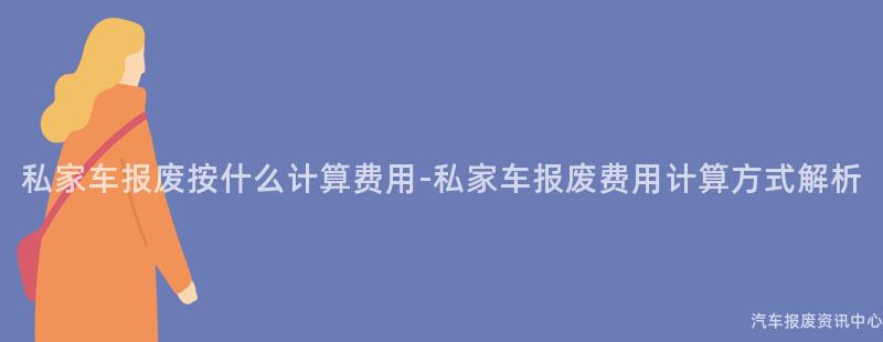 私家车报废按什么计算费用-私家车报废费用计算方式解析