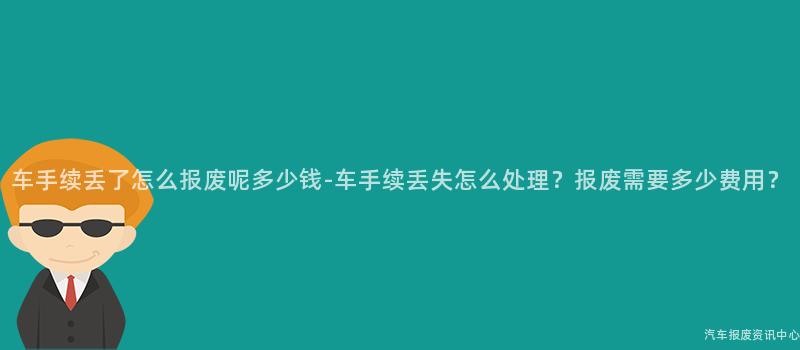 车手续丢了怎么报废呢多少钱-车手续丢失怎么处理？报废需要多少费用？