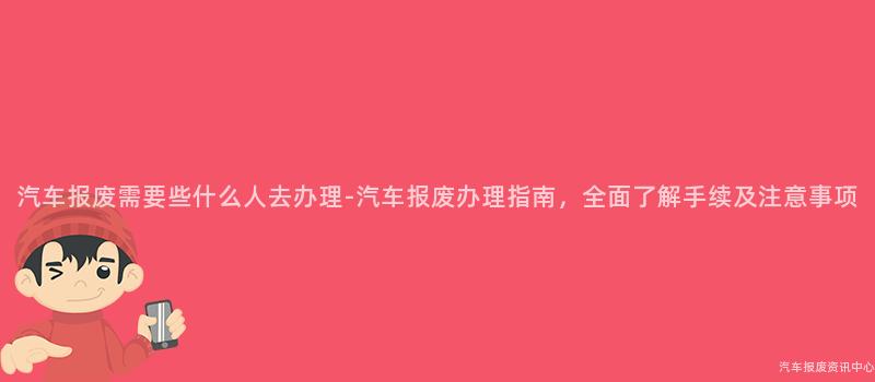 汽车报废需要些什么人去办理-汽车报废办理指南，全面了解手续及注意事项