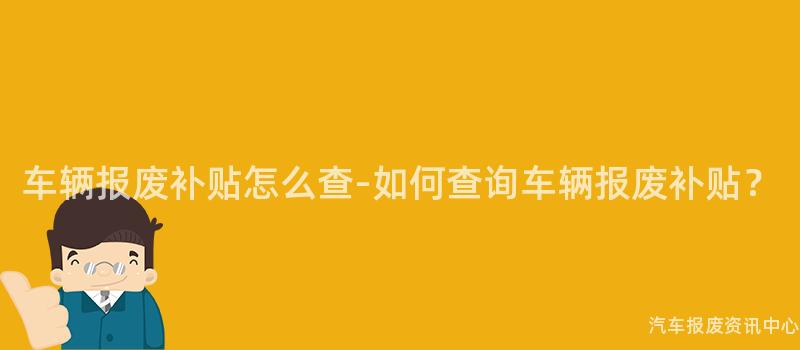 车辆报废补贴怎么查-如何查询车辆报废补贴？