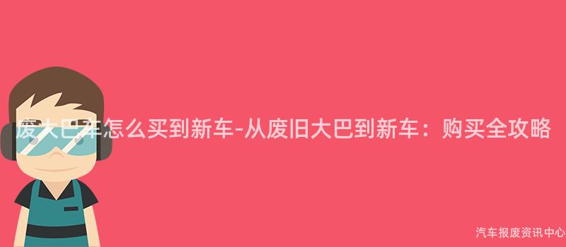 废大巴车怎么买到新车-从废旧大巴到新车：购买全攻略