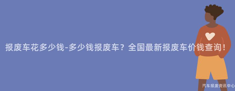 报废车花多少钱-多少钱报废车？全国最新报废车价钱查询！