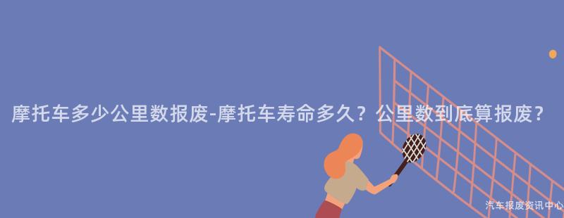 摩托车多少公里数报废-摩托车寿命多久？公里数到底算报废？