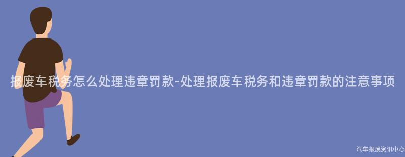 报废车税务怎么处理违章罚款-处理报废车税务和违章罚款的注意事项