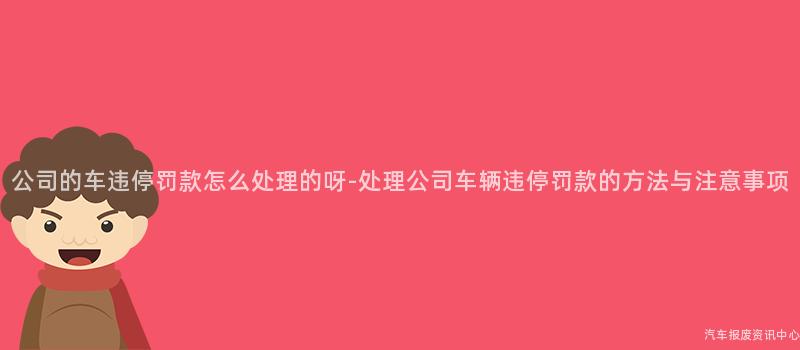 公司的车违停罚款怎么处理的呀-处理公司车辆违停罚款的方法与注意事项