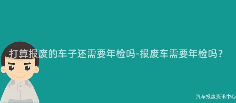 打算报废的车子还需要年检吗-报废车需要年检吗？
