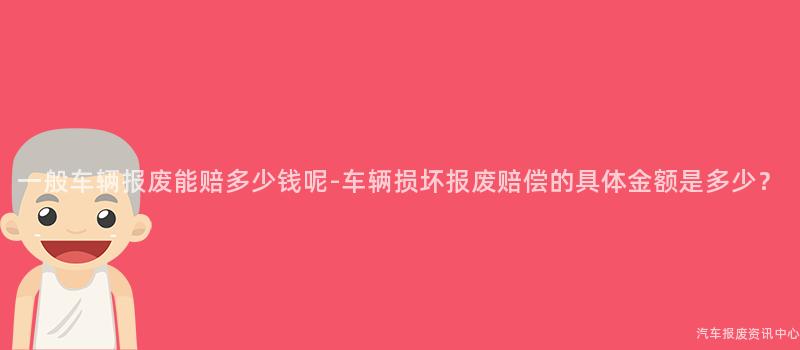 一般车辆报废能赔多少钱呢-车辆损坏报废赔偿的具体金额是多少？