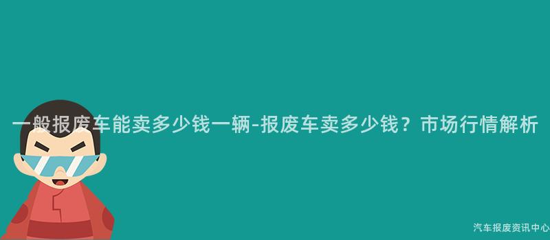 一般报废车能卖多少钱一辆-报废车卖多少钱？市场行情解析
