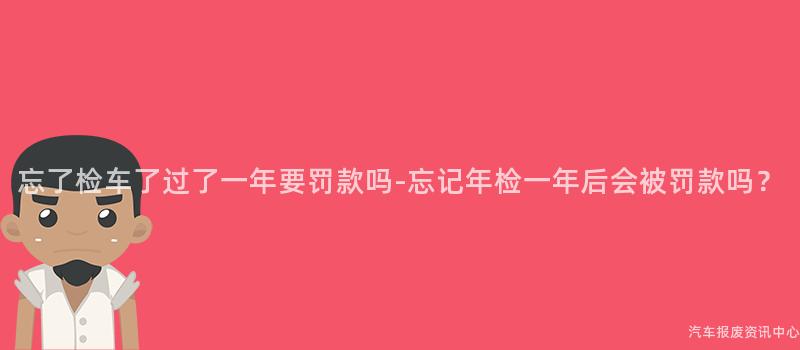 忘了检车了过了一年要罚款吗-忘记年检一年后会被罚款吗？