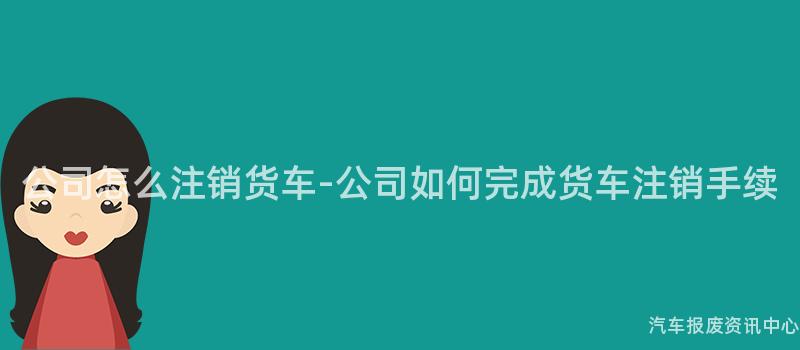 公司怎么注销货车-公司如何完成货车注销手续
