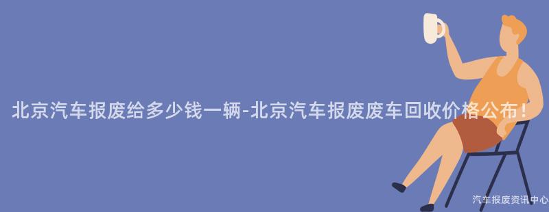 北京汽车报废给多少钱一辆-北京汽车报废废车回收价格公布！