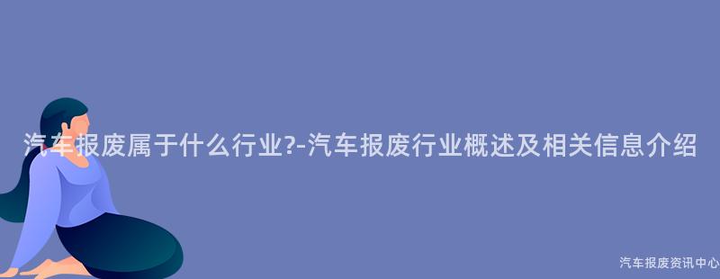 汽车报废属于什么行业?-汽车报废行业概述及相关信息介绍