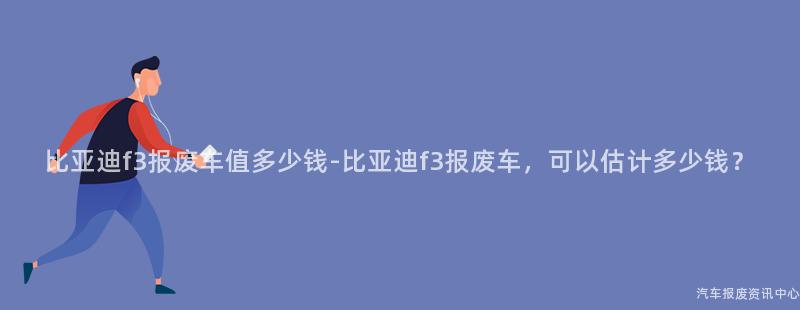 比亚迪f3报废车值多少钱-比亚迪f3报废车，可以估计多少钱？