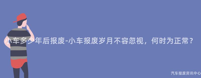 小车多少年后报废-小车报废岁月不容忽视，何时为正常？