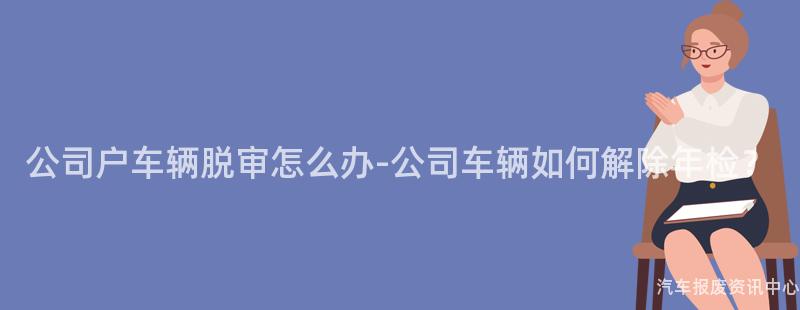 公司户车辆脱审怎么办-公司车辆如何解除年检？