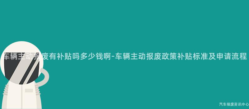 车辆主动报废有补贴吗多少钱啊-车辆主动报废政策补贴标准及申请流程
