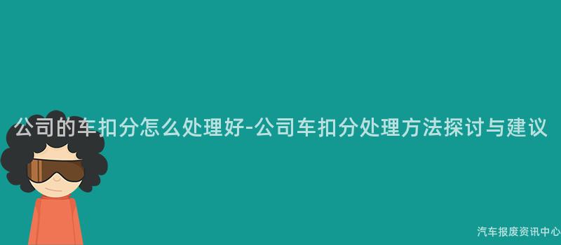 公司的车扣分怎么处理好-公司车扣分处理方法探讨与建议