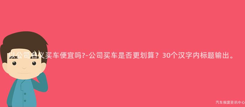 以公司名义买车便宜吗?-公司买车是否更划算？30个汉字内标题输出。