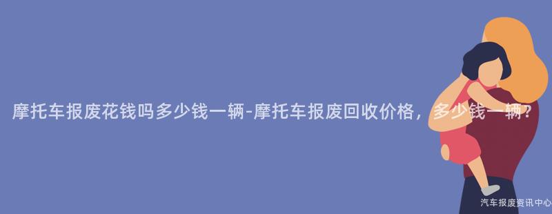 摩托车报废花钱吗多少钱一辆-摩托车报废回收价格，多少钱一辆？