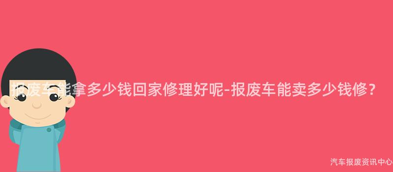 报废车能拿多少钱回家修理好呢-报废车能卖多少钱修？