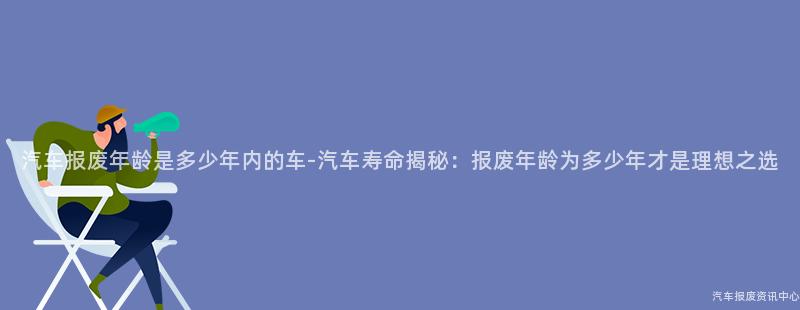 汽车报废年龄是多少年内的车-汽车寿命揭秘：报废年龄为多少年才是理想之选