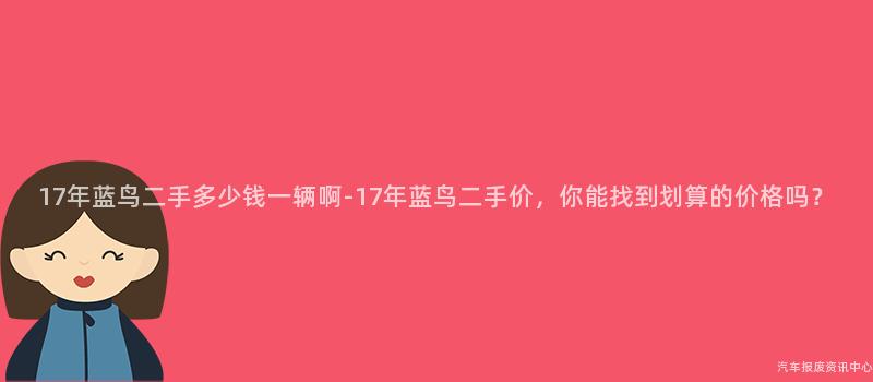 17年蓝鸟二手多少钱一辆啊-17年蓝鸟二手价，你能找到划算的价格吗？