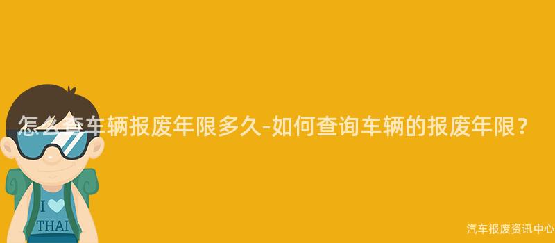 怎么查车辆报废年限多久-如何查询车辆的报废年限？
