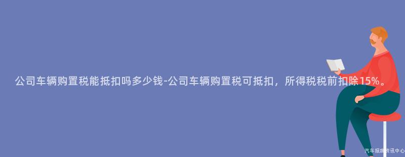 公司车辆购置税能抵扣吗多少钱-公司车辆购置税可抵扣，所得税税前扣除15%。