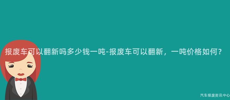 报废车可以翻新吗多少钱一吨-报废车可以翻新，一吨价格如何？