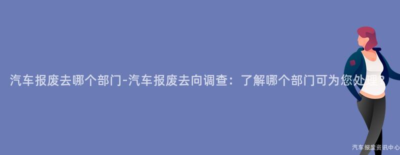 汽车报废去哪个部门-汽车报废去向调查：了解哪个部门可为您处理？
