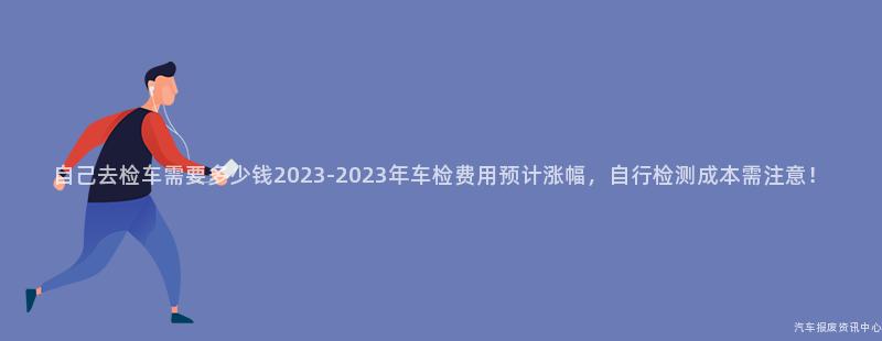 自己去检车需要多少钱2023-2023年车检费用预计涨幅，自行检测成本需注意！