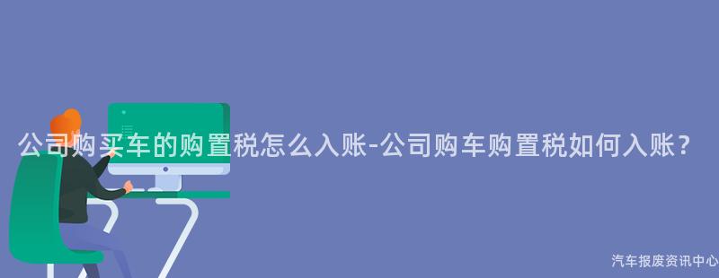 公司购买车的购置税怎么入账-公司购车购置税如何入账？