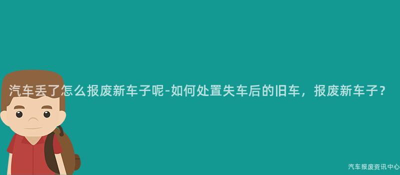 汽车丢了怎么报废新车子呢-如何处置失车后的旧车，报废新车子？