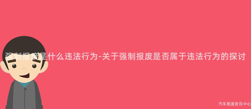 强制报废是什么违法行为-关于强制报废是否属于违法行为的探讨