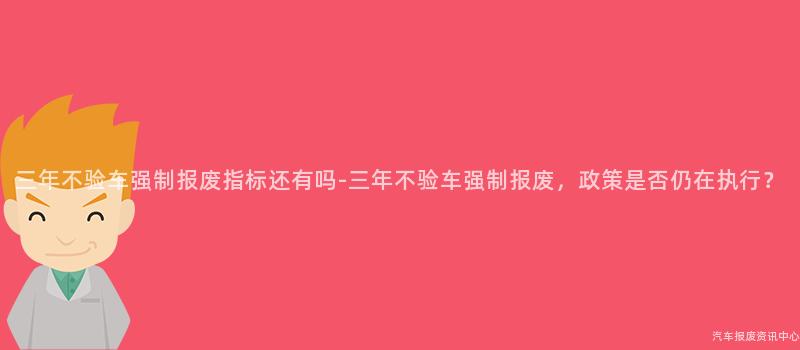 三年不验车强制报废指标还有吗-三年不验车强制报废，政策是否仍在执行？