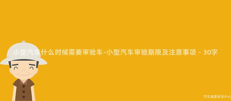 小型汽车什么时候需要审验车-小型汽车审验期限及注意事项 - 30字