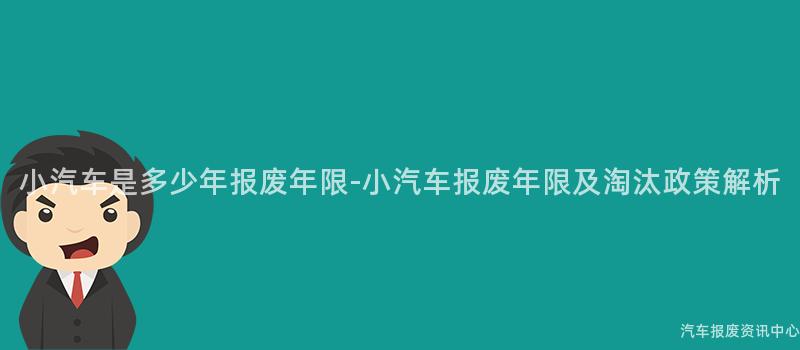 小汽车是多少年报废年限-小汽车报废年限及淘汰政策解析