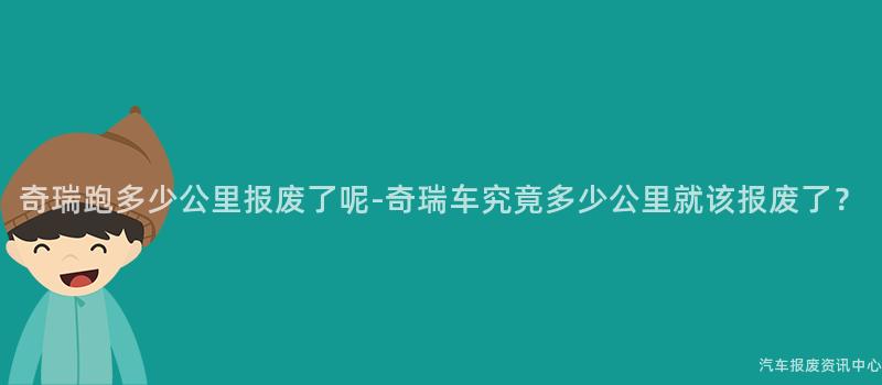 奇瑞跑多少公里报废了呢-奇瑞车究竟多少公里就该报废了？
