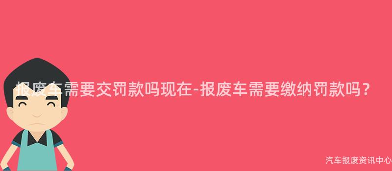 报废车需要交罚款吗现在-报废车需要缴纳罚款吗？