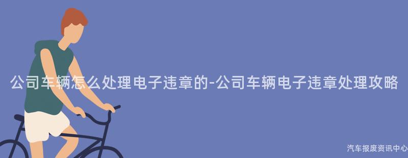 公司车辆怎么处理电子违章的-公司车辆电子违章处理攻略