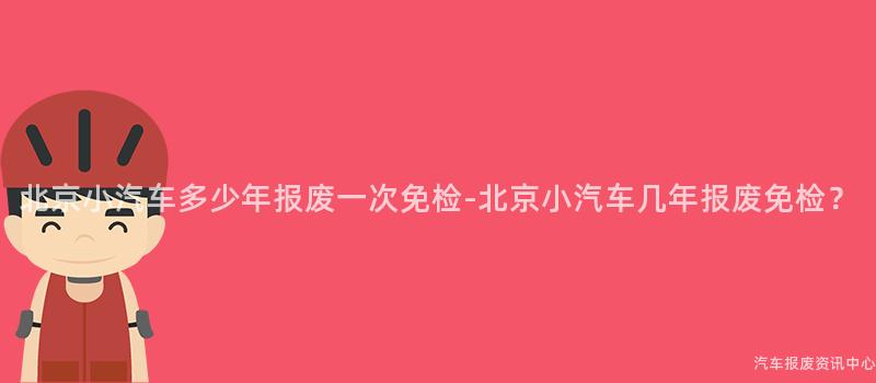 北京小汽车多少年报废一次免检-北京小汽车几年报废免检？