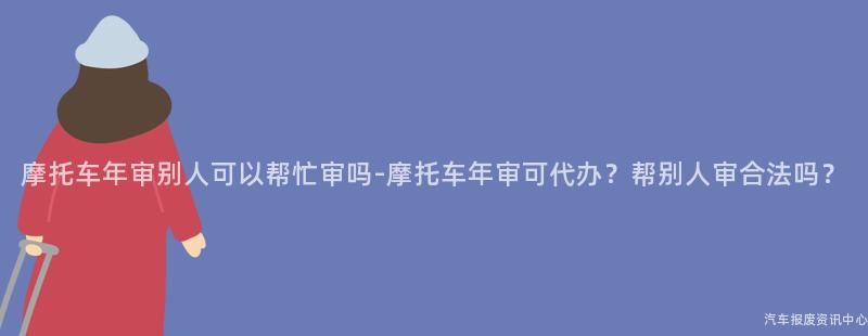 摩托车年审别人可以帮忙审吗-摩托车年审可代办？帮别人审合法吗？