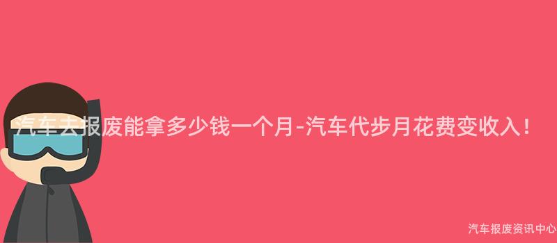 汽车去报废能拿多少钱一个月-汽车代步月花费变收入！