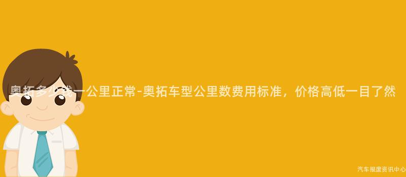 奥拓多少钱一公里正常-奥拓车型公里数费用标准，价格高低一目了然