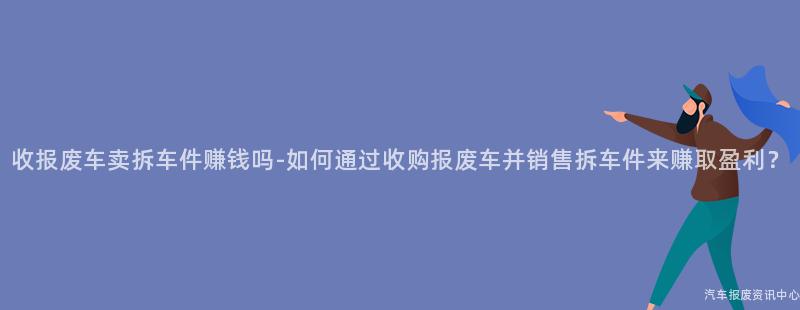收报废车卖拆车件赚钱吗-如何通过收购报废车并销售拆车件来赚取盈利？