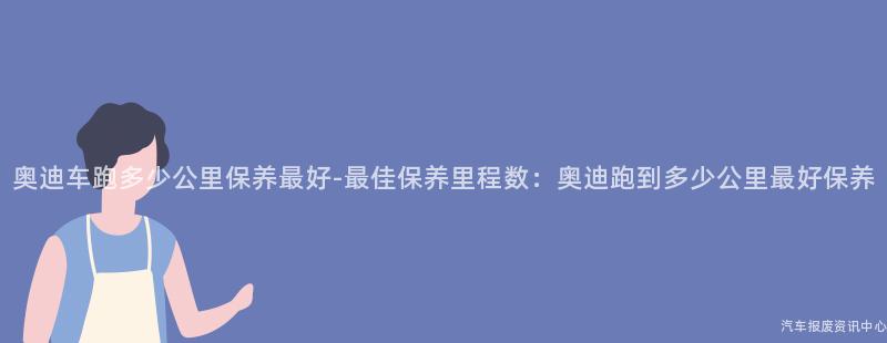 奥迪车跑多少公里保养最好-最佳保养里程数：奥迪跑到多少公里最好保养