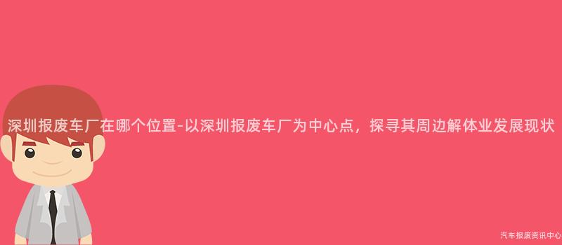 深圳报废车厂在哪个位置-以深圳报废车厂为中心点，探寻其周边解体业发展现状