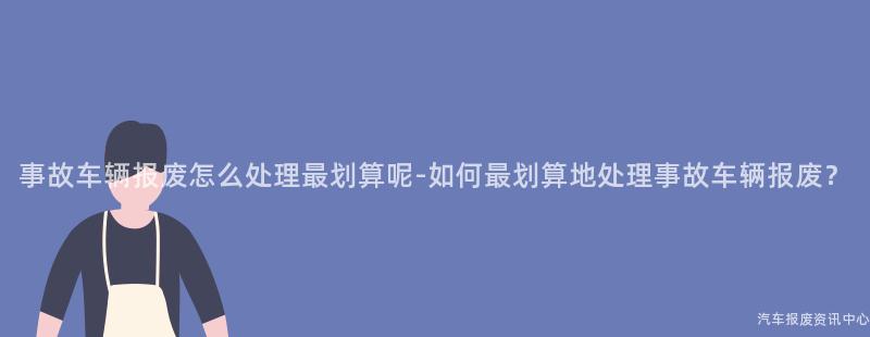 事故车辆报废怎么处理最划算呢-如何最划算地处理事故车辆报废？