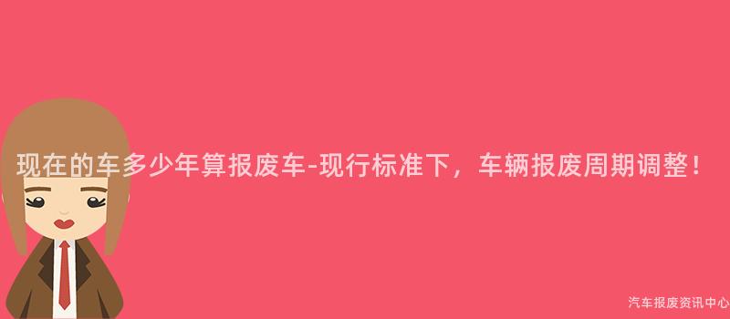 现在的车多少年算报废车-现行标准下，车辆报废周期调整！
